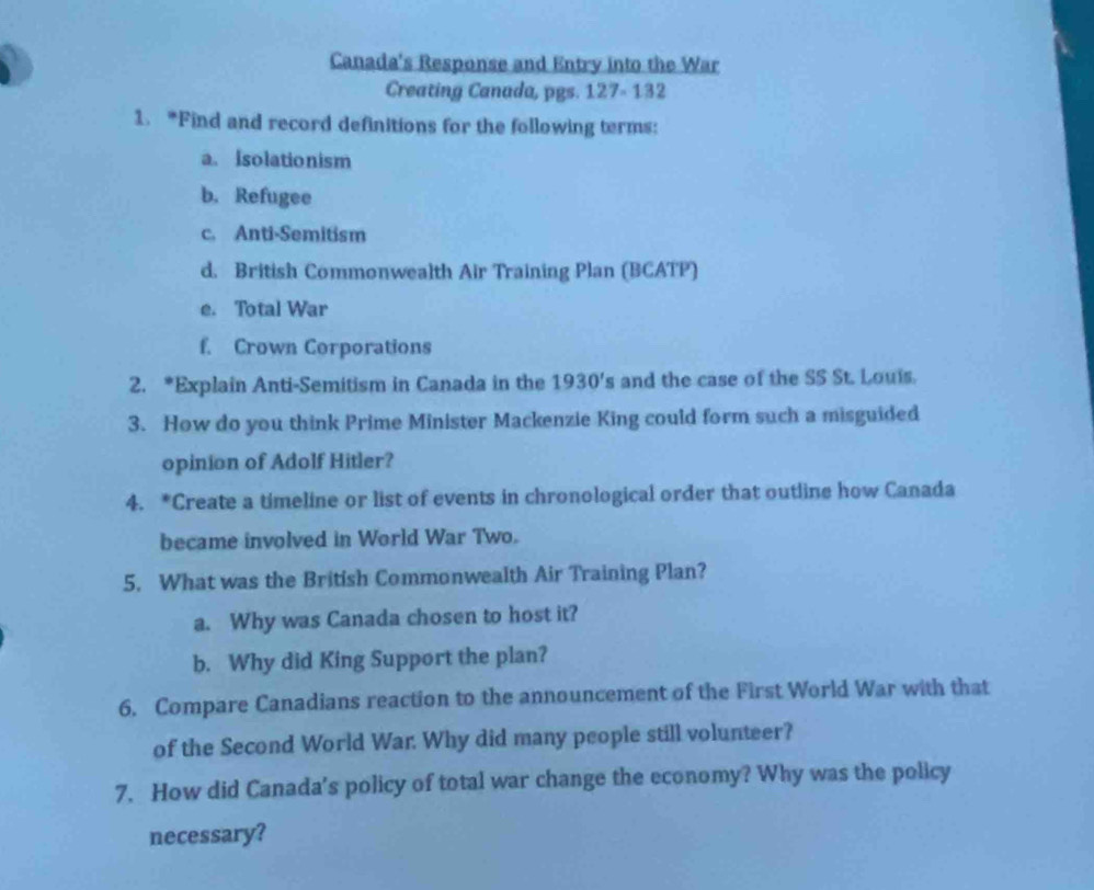 Canada's Response and Entry into the War 
Creating Canada, pgs. 127- 132 
1. *Find and record definitions for the following terms: 
a. Isolationism 
b. Refugee 
c. Anti-Semitism 
d. British Commonwealth Air Training Plan (BCATP) 
e. Total War 
f. Crown Corporations 
2. *Explain Anti-Semitism in Canada in the 1930's and the case of the SS St. Louis. 
3. How do you think Prime Minister Mackenzie King could form such a misguided 
opinion of Adolf Hitler? 
4. *Create a timeline or list of events in chronological order that outline how Canada 
became involved in World War Two. 
5. What was the British Commonwealth Air Training Plan? 
a. Why was Canada chosen to host it? 
b. Why did King Support the plan? 
6. Compare Canadians reaction to the announcement of the First World War with that 
of the Second World War. Why did many people still volunteer? 
7. How did Canada's policy of total war change the economy? Why was the policy 
necessary?