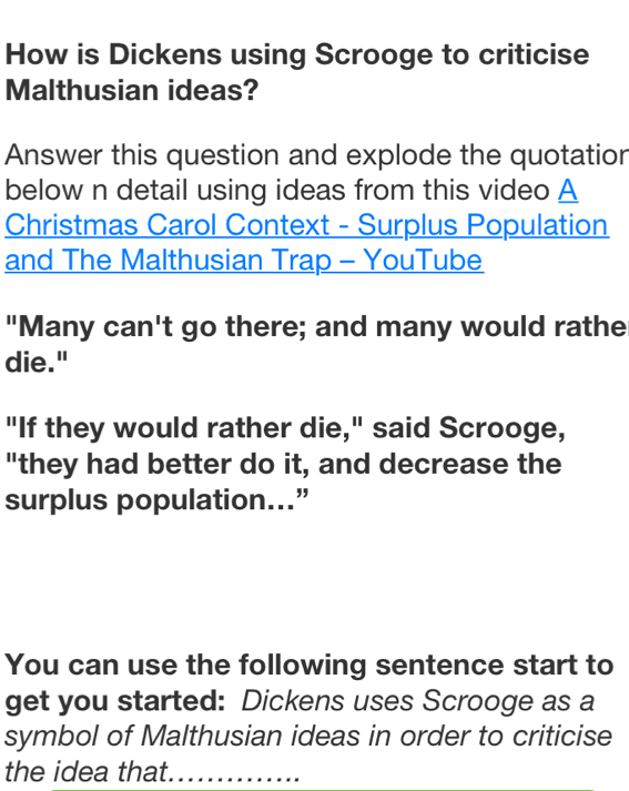 How is Dickens using Scrooge to criticise 
Malthusian ideas? 
Answer this question and explode the quotation 
below n detail using ideas from this video A 
Christmas Carol Context - Surplus Population 
and The Malthusian Trap - YouTube 
"Many can't go there; and many would rathe 
die." 
"If they would rather die," said Scrooge, 
"they had better do it, and decrease the 
surplus population...” 
You can use the following sentence start to 
get you started: Dickens uses Scrooge as a 
symbol of Malthusian ideas in order to criticise 
the idea that._