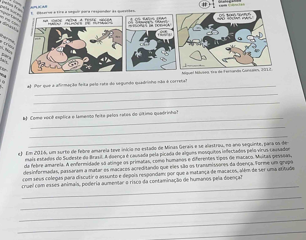 com APLICAR 
# Dialogando 
com Clências 
pela s 
onder às questões. 
pelos franimpor 
n no 
dina 
herm 
e crio 
ei. No 
para 
dais. 
cor- 
_ 
0 
na 
a) Por que a afirmação feita pelo rato do segundo quadrinho não é correta? 
_ 
_ 
_ 
b) Como você explica o lamento feito pelos ratos do último quadrinho? 
_ 
_ 
c) Em 2016, um surto de febre amarela teve início no estado de Minas Gerais e se alastrou, no ano seguinte, para os de- 
mais estados do Sudeste do Brasil. A doença é causada pela picada de alguns mosquitos infectados pelo vírus causador 
da febre amarela. A enfermidade só atinge os primatas, como humanos e diferentes tipos de macaco. Muitas pessoas, 
desinformadas, passaram a matar os macacos acreditando que eles são os transmissores da doença. Forme um grupo 
com seus colegas para discutir o assunto e depois respondam: por que a matança de macacos, além de ser uma atitude 
_ 
cruel com esses animais, poderia aumentar o risco da contaminação de humanos pela doença? 
_ 
_ 
_ 
_