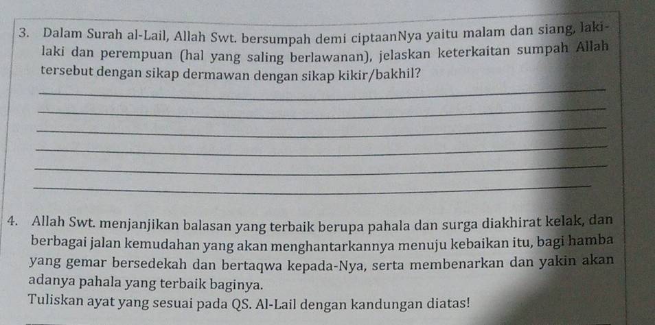 Dalam Surah al-Lail, Allah Swt. bersumpah demi ciptaanNya yaitu malam dan siang, laki- 
laki dan perempuan (hal yang saling berlawanan), jelaskan keterkaitan sumpah Allah 
_ 
tersebut dengan sikap dermawan dengan sikap kikir/bakhil? 
_ 
_ 
_ 
_ 
_ 
4. Allah Swt. menjanjikan balasan yang terbaik berupa pahala dan surga diakhirat kelak, dan 
berbagai jalan kemudahan yang akan menghantarkannya menuju kebaikan itu, bagi hamba 
yang gemar bersedekah dan bertaqwa kepada-Nya, serta membenarkan dan yakin akan 
adanya pahala yang terbaik baginya. 
Tuliskan ayat yang sesuai pada QS. Al-Lail dengan kandungan diatas!