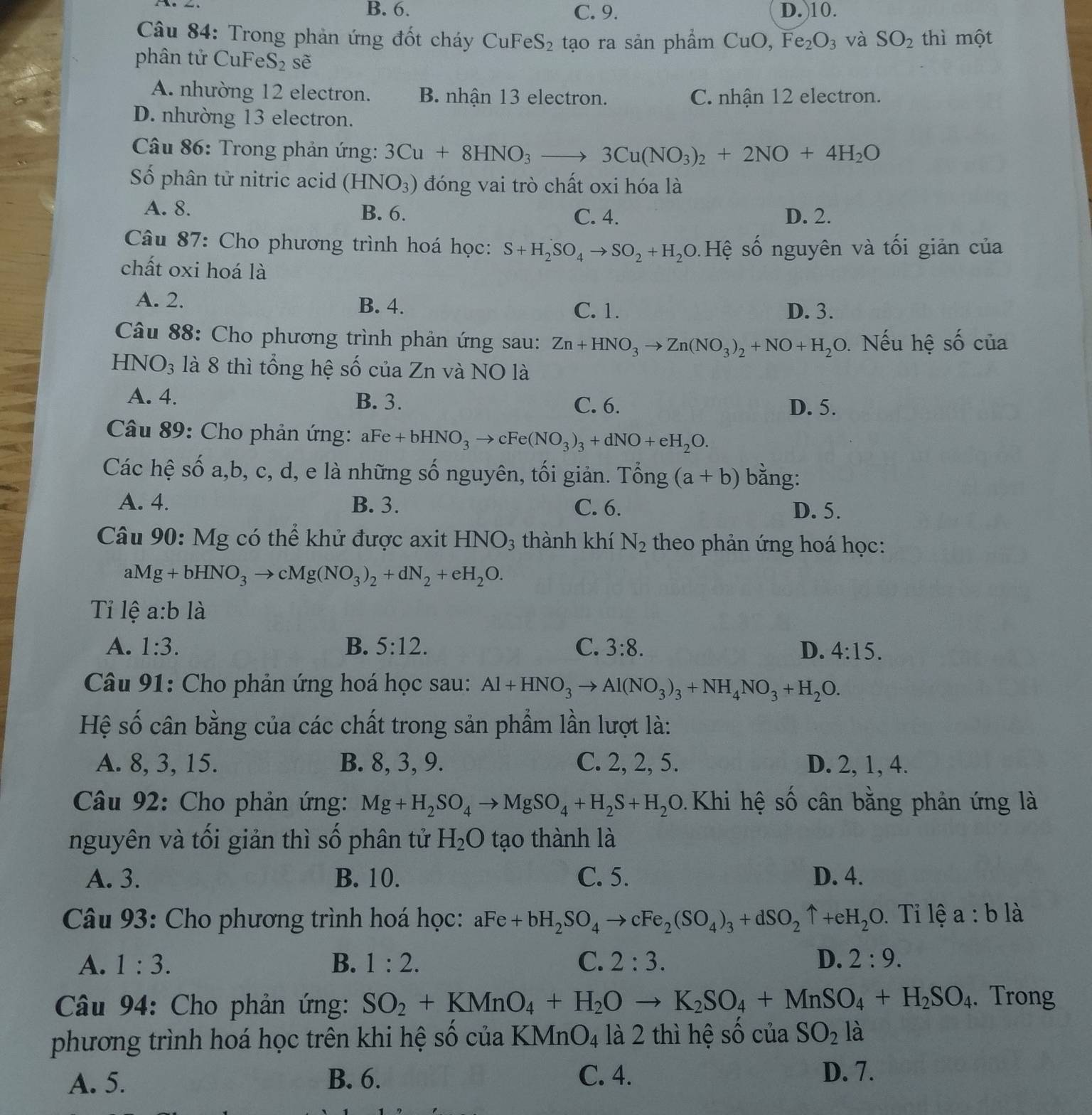 B. 6. C. 9. D.)10.
Câu 84: Trong phản ứng đốt cháy CuFeS_2 tạo ra sản phẩm CuO,Fe_2O_3 và SO_2 thì một
phân tử CuFe S_2 sẽ
A. nhường 12 electron. B. nhận 13 electron. C. nhận 12 electron.
D. nhường 13 electron.
Câu 86: Trong phản ứng: 3Cu+8HNO_3to 3Cu(NO_3)_2+2NO+4H_2O
Số phân tử nitric acid (HNO_3) đóng vai trò chất oxi hóa là
A. 8. B. 6. C. 4. D. 2.
Câu 87: Cho phương trình hoá học: S+H_2SO_4to SO_2+H_2O 5 Hệ số nguyên và tối giản của
chất oxi hoá là
A. 2. B. 4. C. 1. D. 3.
Câu 88: Cho phương trình phản ứng sau: Zn+HNO_3to Zn(NO_3)_2+NO+H_2O Nếu hệ số của
HNO3 là 8 thì tổng hệ số của Zn và NO là
A. 4. B. 3. C. 6. D. 5.
Câu 89: Cho phản ứng: aFe +bHNO_3to cFe(NO_3)_3+dNO+eH_2O.
Các hệ số a,b, c, d, e là những số nguyên, tối giản. Tổng (a+b) bằng:
A. 4. B. 3. C. 6. D. 5.
Câu 90: Mg có thể khử được axit HNO_3 thành khí N_2 theo phản ứng hoá học:
aMg+bHNO_3to cMg(NO_3)_2+dN_2+eH_2O.
Tỉ lệ a:bldot a
A. 1:3. B. 5:12. C. 3:8. D. 4:15.
Câu 91: Cho phản ứng hoá học sau: Al+HNO_3to Al(NO_3)_3+NH_4NO_3+H_2O.
Hệ số cân bằng của các chất trong sản phẩm lần lượt là:
A. 8, 3, 15. B. 8, 3, 9. C. 2, 2, 5. D. 2, 1, 4.
* Câu 92: Cho phản ứng: Mg+H_2SO_4to MgSO_4+H_2S+H_2O. Khi hệ số cân bằng phản ứng là
nguyên và tối giản thì số phân tử H_2O tạo thành là
A. 3. B. 10. C. 5. D. 4.
Câu 93: Cho phương trình hoá học: aFe+bH_2SO_4to cFe_2(SO_4)_3+dSO_2uparrow +eH_2O Ti lệ a:b là
A. 1:3. B. 1:2. C. 2:3. D. 2:9.
* Câu 94: Cho phản ứng: SO_2+KMnO_4+H_2Oto K_2SO_4+MnSO_4+H_2SO_4. Trong
phương trình hoá học trên khi hệ số của KMr nO_4 là 2 thì hệ số của SO_2 là
A. 5. B. 6. C. 4. D. 7.