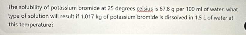 The solubility of potassium bromide at 25 degrees celsius is 67.8 g per 100 ml of water. what 
type of solution will result if 1.017 kg of potassium bromide is dissolved in 1.5 L of water at 
this temperature?