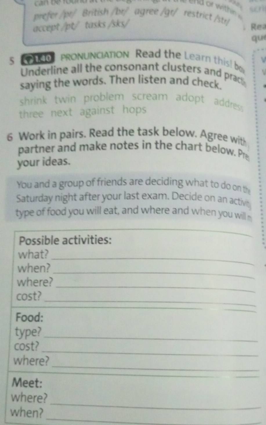 prefer /pr/ British /br/ agree /gr/ restrict /str/ 
accept /pt/ tasks /sks/ 
Rea 
que 
5 PRONUNCIATION Read the Learn this! b 
Underline all the consonant clusters and prac 
saying the words. Then listen and check. 
shrink twin problem scream adopt address . 
three next against hops 
6 Work in pairs. Read the task below. Agree with 
partner and make notes in the chart below. Pre 
your ideas. 
You and a group of friends are deciding what to do on the 
Saturday night after your last exam. Decide on an activit 
type of food you will eat, and where and when you will m 
Possible activities: 
what?_ 
_ 
when? 
_ 
where? 
_ 
cost? 
Food: 
_ 
type?_ 
_ 
cost? 
_ 
where? 
Meet: 
_ 
where? 
_ 
when? 
_