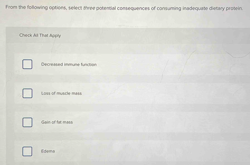 From the following options, select three potential consequences of consuming inadequate dietary protein.
Check All That Apply
Decreased immune function
Loss of muscle mass
Gain of fat mass
Edema