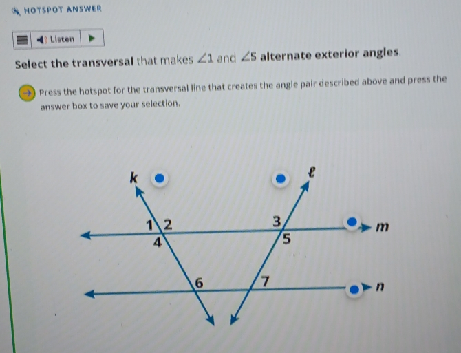 HOTSPOT ANSWER 
Listen 
Select the transversal that makes ∠ 1 and ∠ 5 alternate exterior angles. 
→) Press the hotspot for the transversal line that creates the angle pair described above and press the 
answer box to save your selection.