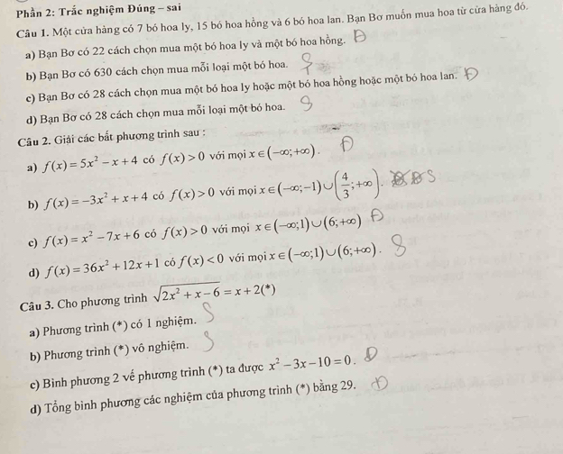 Phần 2: Trắc nghiệm Đúng - sai
Câu 1. Một cửa hàng có 7 bó hoa ly, 15 bó hoa hồng và 6 bó hoa lan. Bạn Bơ muồn mua hoa từ cửa hàng đó.
a) Bạn Bơ có 22 cách chọn mua một bó hoa ly và một bó hoa hồng.
b) Bạn Bơ có 630 cách chọn mua mỗi loại một bó hoa.
c) Bạn Bơ có 28 cách chọn mua một bó hoa ly hoặc một bó hoa hồng hoặc một bỏ hoa lan.
d) Bạn Bơ có 28 cách chọn mua mỗi loại một bó hoa.
Câu 2. Giải các bắt phương trình sau :
a) f(x)=5x^2-x+4 có f(x)>0 với mọi x∈ (-∈fty ;+∈fty )
b) f(x)=-3x^2+x+4 có f(x)>0 với mọi x∈ (-∈fty ;-1) ( 4/3 ;+∈fty )
c) f(x)=x^2-7x+6 có f(x)>0 với mọi x∈ (-∈fty ;1)∪ (6;+∈fty )
d) f(x)=36x^2+12x+1 có f(x)<0</tex> với moix∈ (-∈fty ;1)∪ (6;+∈fty ). 
Câu 3. Cho phương trình sqrt(2x^2+x-6)=x+2(^*)
a) Phương trình (*) có 1 nghiệm.
b) Phương trình (*) vô nghiệm.
c) Bình phương 2 vế phương trình (*) ta được x^2-3x-10=0. 
d) Tổng bình phương các nghiệm của phương trình (*) bằng 29.