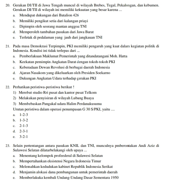 Gerakan DI/TII di Jawa Tengah muncul di wilayah Brebes, Tegal, Pekalongan, dan kebumen.
Gerakan DI/TII di wilayah ini memiliki kekuatan yang besar karena ...
a. Mendapat dukungan dari Batalion 426
b. Memiliki pengikut setia dari kalangan priayi
c. Dipimpin oleh seorang mantan anggoa TNI
d. Memperoleh tambahan pasukan dari Jawa Barat
e. Terletak di pedalaman yang jauh dari jangkauan TNI
21. Pada masa Demokrasi Terpimpin, PKI memiliki pengaruh yang kuat dalam kegiatan politik di
Indonesia. Kondisi ini tidak terlepas dari ...
a. Pemberlakuan Maklumat Pemerintah yang ditandatangani Moh. Hatta
b. Keekatan pemimpin Angkatan Darat dengan tokoh-tokoh PKI
c. Keberadaan Dewan Revolusi di berbagai daerah Indonesia
d. Ajaran Nasakom yang dikeluarkan oleh Presiden Soekarno
e. Dukungan Angkatan Udara terhadap gerakan PKI
22. Perhatikan peristiwa-peristiwa berikut !
1) Merebut studio Rri pusat dan kantor pusat Telkom
2) Melakukan penyisiran di wilayah Lubang Buaya
3) Membebaskan Pangakal udara Halim Perdanakusuma
Urutan peristiwa dalam operasi penumpasan G 30 S/PKI, yaitu ....
a. 1-2-3
b. 1-3-2
c. 2-1-3
d. 2-3-1
e. 3-2-1
23. Selain pertentangan antara pasukan KNIL dan TNI, munculnya pmberontakan Andi Aziz di
Sulawesi Selatan dilatarbelakangi oleh upaya ...
a. Menentang kelompok profeederal di Sulawesi Selatan
b. Mempertahankan eksistensi Negara Indonesia Timur
c. Melemahkan kedudukan kabinet Republik Indonesia Serikat
d. Menjamin alokasi dana pembangunan untuk pemerintah daerah
e. Memberlakuka kembali Undang-Undang Dasar Sementara 1950