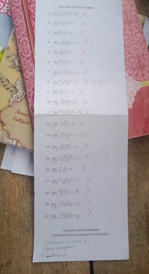 SOAL LIMIT FUNGSI ALIABAR
、 limlimits _xto 2 (x^2+2x-8)/x^2-x-2 =
2. limlimits _xto 4 (x^2-2x-8)/x-4 =.2_-1,
limlimits _tto 4 (sqrt(t)-2)/x-4 =...
limlimits _xto 3 (x^2-9)/sqrt(x^2+16)-5 =.5..
5. limlimits _xto 0 (6x^2-4x)/2x^2+x =...
6. limlimits _xto 2 (3x^2-6x)/x-2 =.3.
7. limlimits _xto 2 (x^2-x-6)/x^2-5x+6 =
8. limlimits _xto 2 (x^3-5x+6)/2x^3-16 =.
9. limlimits _xto 1 (2x^2-2)/x-1 =.?.
10. limlimits _xto 2 (x^2-2x)/x^2-4 =...8.
Name
11. limlimits _xto 3 (3x^2-5x-12)/x^2-9 =...
Subject 12. limlimits _xto 1 (1-x^2)/x-1 =...
13. limlimits _xto 2 (x^2-8)/x^2-2x =...
14.   
15. limlimits _xto 5 (x-sqrt(6x-5))/x^2-25 =...
16. limlimits _xto 4 (4-x)/2-sqrt(x) =.2_-1.
17. limlimits _xto 9 (x^2-8x-9)/sqrt(x)-3 =.2.
18. limlimits _xto 2 (sqrt(3x-2)-2)/2x-4 =...
19. limlimits _xto 4 (x^2-16)/5-sqrt(x^2+9) 
20. limlimits _xto 3 (x^2-x-6)/4-sqrt(5x+1) =
''SELAMAT MENGERJAKAN''
TERAPKAN KEJUJURAN JANGAN MENCONTEK