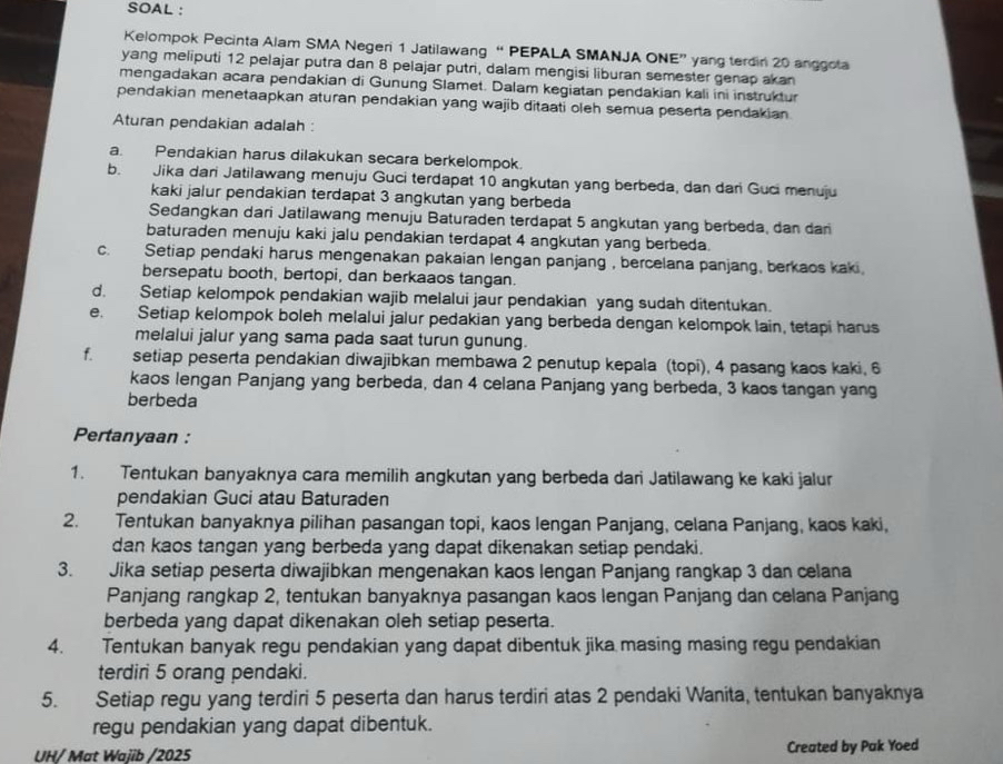 SOAL :
Kelompok Pecinta Alam SMA Negeri 1 Jatilawang “ PEPALA SMANJA ONE” yang terdin 20 anggota
yang meliputi 12 pelajar putra dan 8 pelajar putri, dalam mengisi liburan semester genap akan
mengadakan acara pendakian di Gunung Slamet. Dalam kegiatan pendakian kali ini instruktur
pendakian menetaapkan aturan pendakian yang wajib ditaati oleh semua peserta pendakian
Aturan pendakian adalah :
a. Pendakian harus dilakukan secara berkelompok.
b. Jika dari Jatilawang menuju Guci terdapat 10 angkutan yang berbeda, dan dari Guci menuju
kaki jalur pendakian terdapat 3 angkutan yang berbeda
Sedangkan dari Jatilawang menuju Baturaden terdapat 5 angkutan yang berbeda, dan dari
baturaden menuju kaki jalu pendakian terdapat 4 angkutan yang berbeda.
c. Setiap pendaki harus mengenakan pakaian lengan panjang , bercelana panjang, berkaos kaki
bersepatu booth, bertopi, dan berkaaos tangan.
d. Setiap kelompok pendakian wajib melalui jaur pendakian yang sudah ditentukan.
e. Setiap kelompok boleh melalui jalur pedakian yang berbeda dengan kelompok lain, tetapi harus
melalui jalur yang sama pada saat turun gunung.
f. setiap peserta pendakian diwajibkan membawa 2 penutup kepala (topi), 4 pasang kaos kaki, 6
kaos lengan Panjang yang berbeda, dan 4 celana Panjang yang berbeda, 3 kaos tangan yang
berbeda
Pertanyaan :
1. Tentukan banyaknya cara memilih angkutan yang berbeda dari Jatilawang ke kaki jalur
pendakian Guci atau Baturaden
2. Tentukan banyaknya pilihan pasangan topi, kaos lengan Panjang, celana Panjang, kaos kaki,
dan kaos tangan yang berbeda yang dapat dikenakan setiap pendaki.
3. Jika setiap peserta diwajibkan mengenakan kaos lengan Panjang rangkap 3 dan celana
Panjang rangkap 2, tentukan banyaknya pasangan kaos lengan Panjang dan celana Panjang
berbeda yang dapat dikenakan oleh setiap peserta.
4. Tentukan banyak regu pendakian yang dapat dibentuk jika masing masing regu pendakian
terdiri 5 orang pendaki.
5. Setiap regu yang terdiri 5 peserta dan harus terdiri atas 2 pendaki Wanita, tentukan banyaknya
regu pendakian yang dapat dibentuk.
UH/ Mat Wajib /2025 Created by Pak Yoed