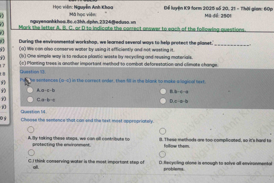Học viên: Nguyễn Anh Khoa Đề luyện K9 form 2025 số 20, 21 - Thời gian: 60p
Mã học viên: Mã để: 2501
nguyenanhkhoa.8c.c3hh.dphn.2324@eduso.vn
D Mark the letter A. B. C. or D to indicate the correct answer to each of the following questions.
D
() During the environmental workshop, we learned several ways to help protect the planet.'_
.
v) (a) We can also conserve water by using it efficiently and not wasting it.
ý) (b) One simple way is to reduce plastic waste by recycling and reusing materials.
t 7
(c) Planting trees is another important method to combat deforestation and climate change.
t 8 Question 13.
ý) he sentences (a-c) in the correct order, then fill in the blank to make a logical text.
ý) A. a-c-b
B. b-c-a
ý)
C a-b-c
D. c-a-b
ý)
Question 14.
o ý Choose the sentence that can end the text most appropriately.
A.By taking these steps, we can all contribute to B. These methods are too complicated, so it's hard to
protecting the environment. follow them.
C.I think conserving water is the most important step of D.Recycling alone is enough to solve all environmental
all. problems.