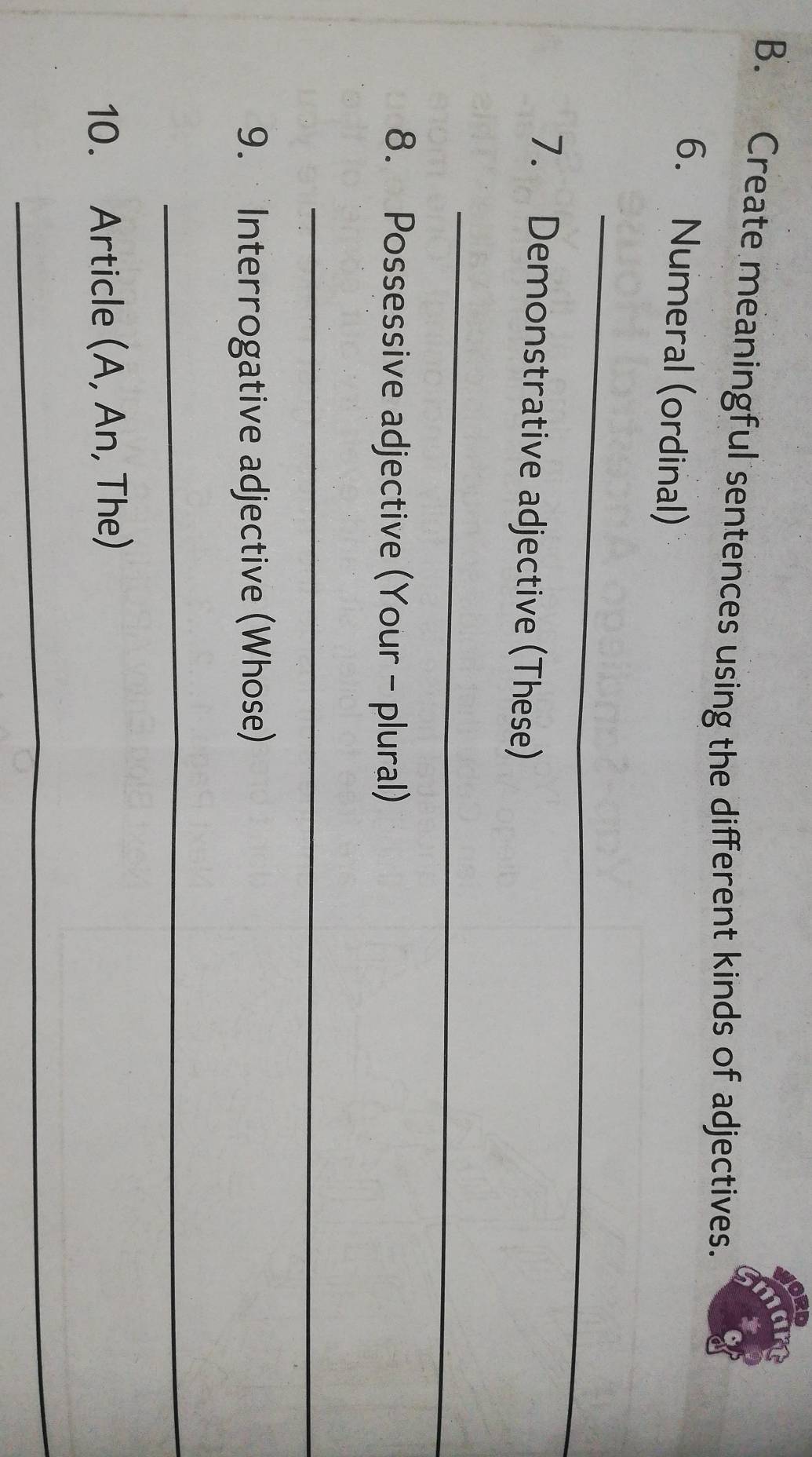 Create meaningful sentences using the different kinds of adjectives. 
6. Numeral (ordinal) 
_ 
7. Demonstrative adjective (These) 
_ 
8. Possessive adjective (Your - plural) 
_ 
9. Interrogative adjective (Whose) 
_ 
10. Article (A, An, The) 
_