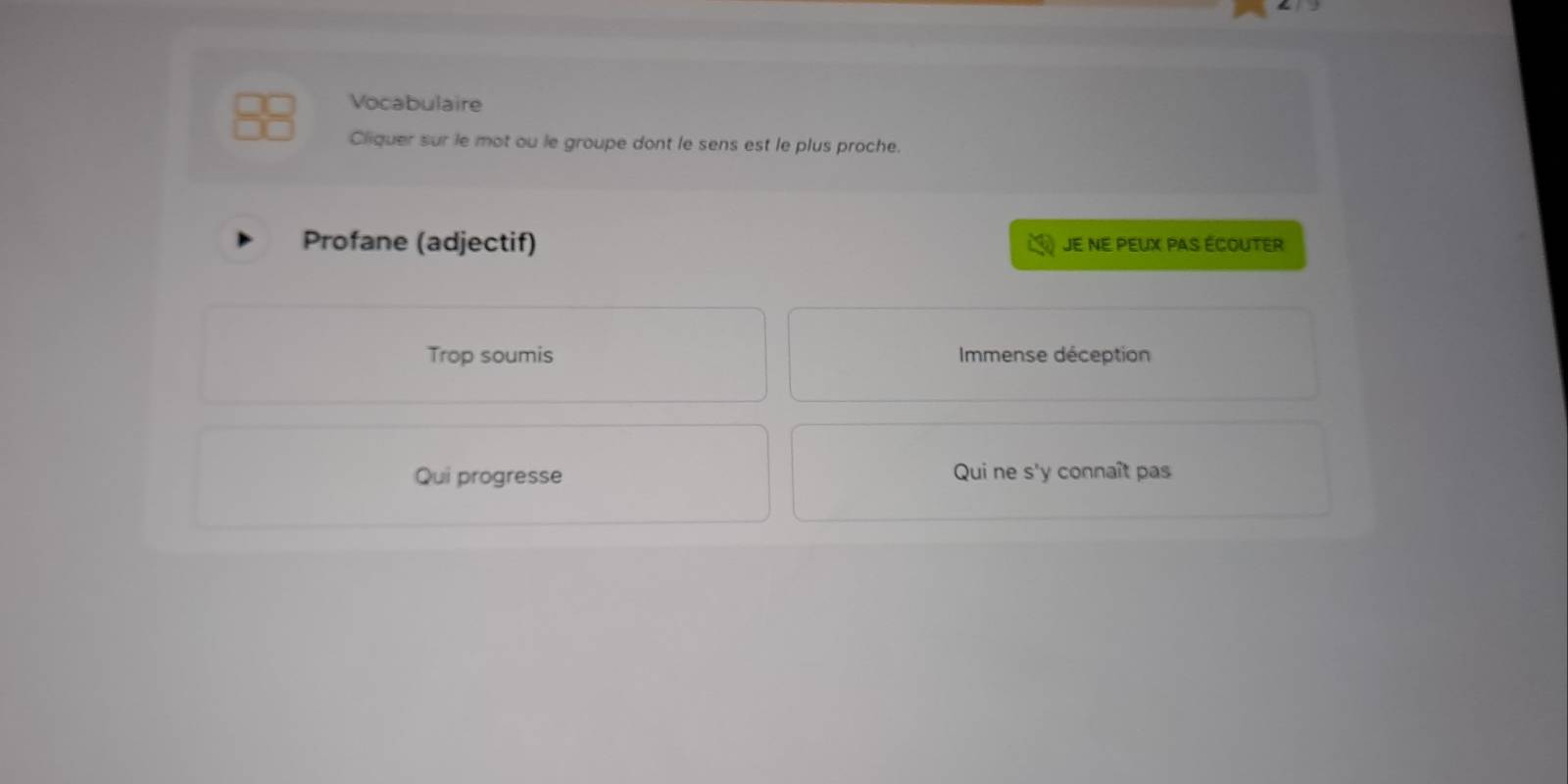 Vocabulaire
Cliquer sur le mot ou le groupe dont le sens est le plus proche.
Profane (adjectif) JE NE PEUX PAS ÉCOUTER
Trop soumis Immense déception
Qui progresse Qui ne s'y connaît pas