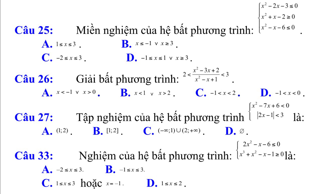 Miền nghiệm của hệ bất phương trình:
beginarrayl x^2-2x-3≤ 0 x^2+x-2≥ 0 x^2-x-6≤ 0endarray.
B.
A. 1≤ x≤ 3. x≤ -1 V x≥ 3.
D.
C. -2≤ x≤ 3. -1≤ x≤ 1 V x≥ 3. 
Câu 26: Giải bất phương trình: 2 <3</tex>
A. x V x>0 B. x<1</tex> V x>2 C. -1 D. -1 . 
Câu 27: Tập nghiệm của hệ bất phương trình beginarrayl x^2-7x+6<0 |2x-1|<3endarray. là:
A. (1;2) B. [1;2] C. (-∈fty ;1)∪ (2;+∈fty ) D.∅ .
Câu 33: Nghiệm của hệ bất phương trình: beginarrayl 2x^2-x-6≤ 0 x^3+x^2-x-1≥ 0endarray. à:
A. -2≤ x≤ 3. B. -1≤ x≤ 3.
C. 1≤ x≤ 3 hoặc x=-1. D. 1≤ x≤ 2.