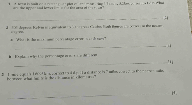 A town is built on a rectangular plot of land measuring 3.7 km by 5.2 km, correct to 1 d.p. What 
are the upper and lower limits for the area of the town? 
_[2] 
2 303 degrees Kelvin is equivalent to 30 degrees Celsius. Both figures are correct to the nearest
degree. 
a What is the maximum percentage error in each case? 
_[2] 
b Explain why the percentage errors are different. 
_[1]
3 1 mile equals 1.6093 km, correct to 4 d.p. If a distance is 7 miles correct to the nearest mile, 
between what limits is the distance in kilometres? 
_[4]