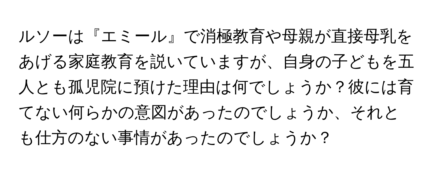 ルソーは『エミール』で消極教育や母親が直接母乳をあげる家庭教育を説いていますが、自身の子どもを五人とも孤児院に預けた理由は何でしょうか？彼には育てない何らかの意図があったのでしょうか、それとも仕方のない事情があったのでしょうか？