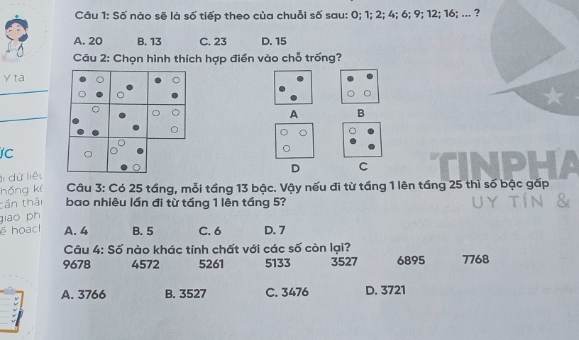 Số nào sẽ là số tiếp theo của chuỗi số sau: 0; 1; 2; 4; 6; 9; 12; 16; ... ?
A. 20 B. 13 C. 23 D. 15
Câu 2: Chọn hình thích hợp điền vào chỗ trống?
Y tá
_
_
A B
IC
D C
ji dữ liệu
hóng kè Câu 3: Có 25 tầng, mỗi tầng 13 bậc. Vậy nếu đi từ tầng 1 lên tầng 25 thì số bậc gấp
cần thâi bao nhiêu lần đi từ tầng 1 lên tầng 5?
giao ph
é hoach A. 4 B. 5 C. 6 D. 7
Câu 4: Số nào khác tính chất với các số còn lại?
9678 4572 5261 5133 3527 6895 7768
A. 3766 B. 3527 C. 3476 D. 3721