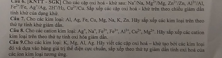 [KNTT - SGK] Cho các cặp oxi hoá - khử sau: Na^+/Na, Mg^(2+)/Mg, Zn^(2+)/Zn, Al^(3+)/Al,
Fe^(2+)/Fe, Ag^+/Ag, 2H^+/H_2, Cu^(2+)/Cu. Sắp xếp các cặp oxi hoá - khử trên theo chiều giảm dân 
tính khử của dạng khử. 
Câu 7. Cho các kim loại: Al, Ag, Fe, Cu,.M g, Na, K, Zn. Hãy sắp xếp các kim loại trên theo 
thứ tự tính khử giảm dần. 
Câu 8. Cho các cation kim loại: Ag^+, Na^+, Fe^(2+), Fe^(3+), Al^(3+), Cu^(2+), Mg^(2+) * Hãy sắp xếp các cation 
kim loại trên theo thứ tự tính oxi hóa giảm dần. 
Câu 9.Cho các kim loại: K, Mg, Al, Ag. Hãy viết các cặp oxi hoá - khử tạo bởi các kim loại 
đó và dựa vào bàng giá trị thế điện cực chuẩn, sắp xếp theo thứ tự giảm dẫn tính oxi hoá của 
các ion kim loại tương ứng.