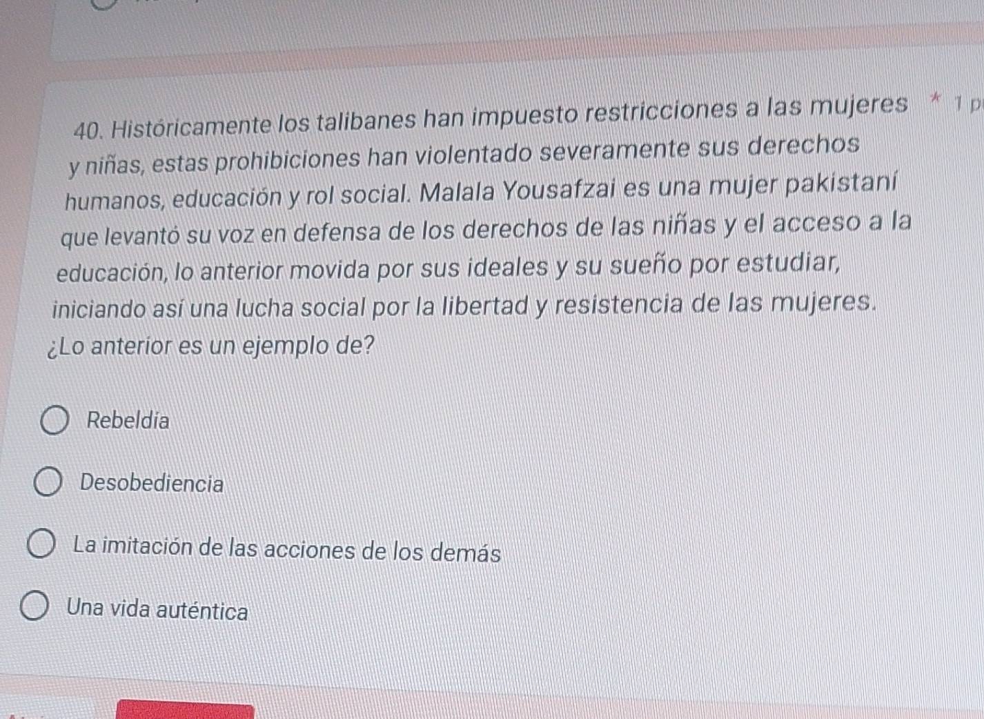 Históricamente los talibanes han impuesto restricciones a las mujeres * 1 p
y niñas, estas prohibiciones han violentado severamente sus derechos
humanos, educación y rol social. Malala Yousafzai es una mujer pakistaní
que levantó su voz en defensa de los derechos de las niñas y el acceso a la
educación, lo anterior movida por sus ideales y su sueño por estudiar,
iniciando así una lucha social por la libertad y resistencia de las mujeres.
¿Lo anterior es un ejemplo de?
Rebeldia
Desobediencia
La imitación de las acciones de los demás
Una vida auténtica