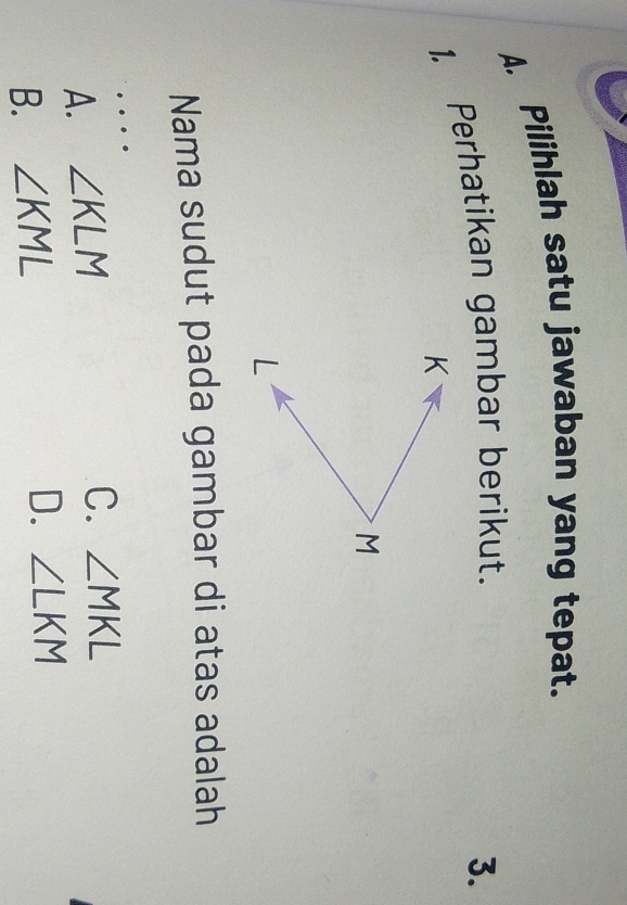 Pilihlah satu jawaban yang tepat.
1. Perhatikan gambar berikut.
3.
Nama sudut pada gambar di atas adalah
A. ∠ KLM
C. ∠ MKL
B. ∠ KML D. ∠ LKM