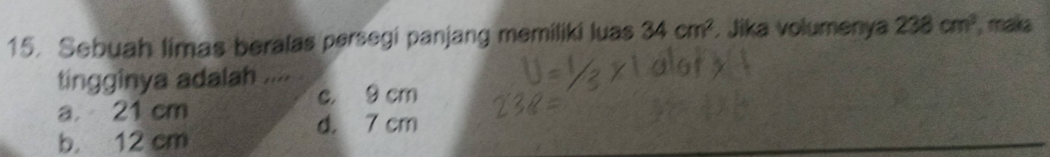 Sebuah limas beralas persegi panjang memiliki luas 34cm^2. Jika volumenya 238cm^3 , maka
tingginya adalah ....
c. 9 cm
a 21 cm
d. 7 cm
b 12 cm