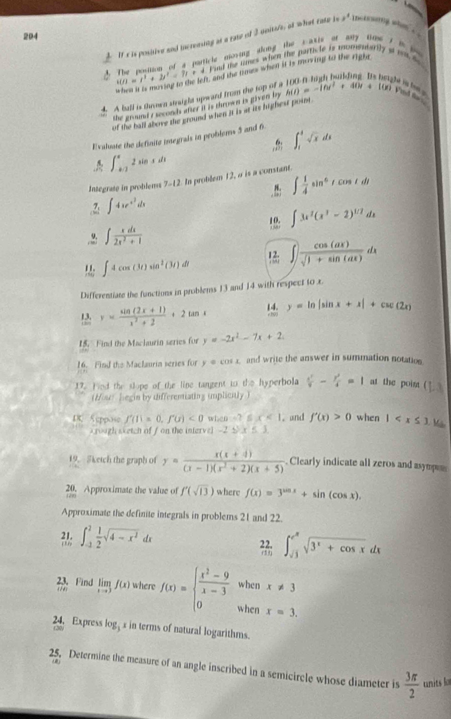 204
It c is positive and increasing at a raw of 2 unitele, of what cate i +, inetrinig when .
(i)=i^1+2j^2=7i+4 The position of a particle mosing along the caxis of any tme i  t   
ind the times when the particle is momentarily atm  se 
, and the times when it is moving to the right 
4 A ball is thrown straight upward from the top of a h(t)=-10t^2+40t+10 t i l 
the ground r seconds after it is thrown is given by
of the ball above the ground when it is at its highest point .
Evaluate the definite integrals in problems 5 and 6
∈t _1^(4sqrt x)dx
∈t _(-0/2)^a2sin xdx
Integrafe in problems 7-12 In problem 12, a is a constant.
. ∈t  1/4 sin^6tcos tdt.2: ∈t 4xe^(x^2)dx
∈t 3x^2(x^3-2)^1/2dx
∈t  xdx/2x^2+1 
∈t 4cos (3t)sin^2(3t)dt! ∈t  cos (ax)/sqrt(1+sin (ax)) dx
Differentiate the functions in problems 13 and 14 with respect to x.
13. y= (sin (2x+1))/x^2+2 +2tan x
y=ln |sin x+x|+csc (2x)
15. Find the Maclaurin series for y=-2x^2-7x+2
16. Find the Maclaurin series for y=cos x and write the answer in summation notation
17. Hnd the slope of the line tangent to the hyperbola  x^2/9 - y^2/4 =1 at the point ( 13
(Hour begin by differentiating implicitly )
18, Suppose f'(1)=0,f'(x)<0</tex> when =9 x<1</tex>  and f'(x)>0 when 1 Má
rough sketch of f on the infervel -2 S x≤ 1
19. Sketch the graph of y= (x(x+4))/(x-1)(x^2+2)(x+5)  Clearly indicate all zeros and asympee
20. Approximate the value of f'(sqrt(13)) where f(x)=3^(sin x)+sin (cos x),
Approximate the definite integrals in problems 21 and 22.
; ∈t _(-1)^2 1/2 sqrt(4-x^2)dx
frac 221. ∈t _sqrt(3)^e^(π)sqrt(3^x+cos x)dx
when x!= 3
23. Find overline (IA) limlimits _xto 3f(x) where f(x)=beginarrayl  (x^2-9)/x-3  0endarray. when
x=3.
24. Express log x in terms of natural logarithms.
(20)
25. Determine the measure of an angle inscribed in a semicircle whose diameter is  3π /2  units lo