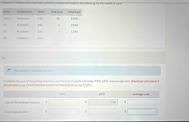 Blossom Company uses a periodic inventory system and reports the following for the month of June. 
(a) 
Your answer is partially correct. 
Compute the cost of the ending inventory and the cost of goods sold under FIFO, LIFO, and average-cost. (Round per unit cost to 3
decimal places, e.g. 15.647 and final answers to 0 decimal places, e.g. 5,125.)