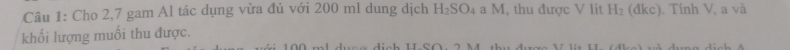 Cho 2, 7 gam Al tác dụng vừa đủ với 200 ml dung dịch H_2SO_4aM 1, thu được V lít H_2 (đkc). Tính V, a và 
khối lượng muối thu được.