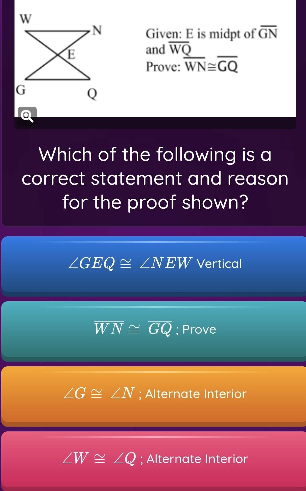 W
N
Given: E is midpt of overline GN
E
and overline WQ
Prove: overline WN≌ overline GQ
G
Q
Q
Which of the following is a
correct statement and reason
for the proof shown?
∠ GEQ≌ ∠ NEW Vertical
overline WN≌ overline GQ; Prove
∠ G≌ ∠ N; Alternate Interior
∠ W≌ ∠ Q; Alternate Interior