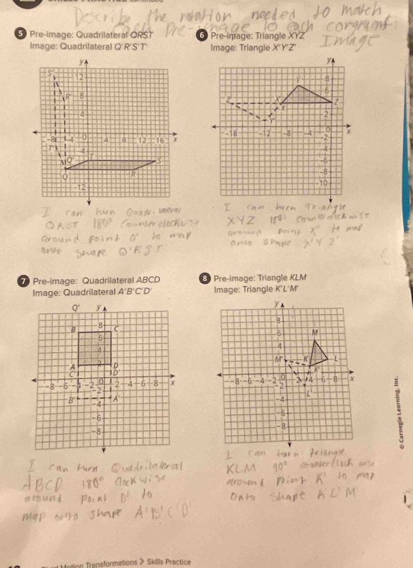 Pre-image: Quadrilateral QRST 6 Pre-image: Triangle XYZ
Image: Quadrilateral Q'R'S'T' Image: Triangle X'Y'Z ,
Pre-image: Quadrilateral ABCD 8 Pre-image: Triangle KLM
Image: Quadrilateral A'B'C'D' Image: Triangle K'L'M'
n Transformations > Skills Practice