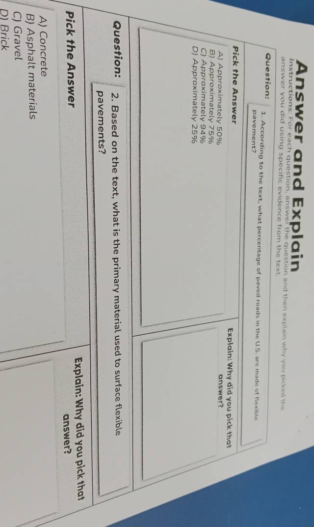 Answer and Explain
Instructions: For each question, answer the question and then explain why you picked the
answer you did using specific evidence from the text.
Question: 1. According to the text, what percentage of paved roads in the U.S. are made of flexible
pavement?
Pick the Answer Explain: Why did you pick that
A) Approximately 50% answer?
B) Approximately 75%
C) Approximately 94%
D) Approximately 25%
Question: 2. Based on the text, what is the primary material used to surface flexible
pavements?
Pick the Answer Explain: Why did you pick that
answer?
A) Concrete
B) Asphalt materials
C) Gravel
D) Brick