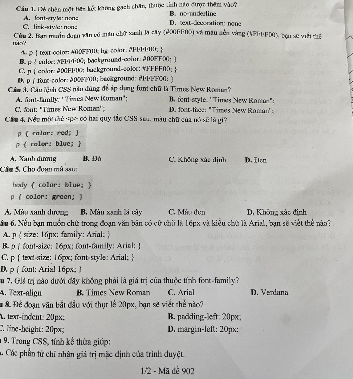 Để chèn một liên kết không gạch chân, thuộc tính nào được thêm vào?
B. no-underline
A. font-style: none D. text-decoration: none
C. link-style: none
Câu 2. Bạn muốn đoạn văn có màu chữ xanh lá cây (#00FF00) và màu nền vàng (#FFFF00), bạn sẽ viết thế
nào?
A. p  text-color: #00FF00; bg-color: #FFFF00; 
B. p  color: #FFFF00; background-color: #00FF00; 
C. p  color: #00FF00; background-color: #FFFF00; 
D. p  font-color: #00FF00; background: #FFFF00; 
Câu 3. Câu lệnh CSS nào đúng để áp dụng font chữ là Times New Roman?
A. font-family: "Times New Roman"; B. font-style: "Times New Roman";
C. font: "Times New Roman"; D. font-face: "Times New Roman";
Câu 4. Nếu một thẻ có hai quy tắc CSS sau, màu chữ của nó sẽ là gì?
p  color: red; 
p  color: blue; 
A. Xanh dương B. Đỏ C. Không xác định D. Đen
Câu 5. Cho đoạn mã sau:
body  color: blue; 
p  color: green; 
A. Màu xanh dương B. Màu xanh lá cây C. Màu đen D. Không xác định
ầu 6. Nếu bạn muốn chữ trong đoạn văn bản có cỡ chữ là 16px và kiểu chữ là Arial, bạn sẽ viết thế nào?
A. p  size: 16px; family: Arial; 
B. p  font-size: 16px; font-family: Arial; 
C. p  text-size: 16px; font-style: Arial; 
D. p  font: Arial 16px; 
Su 7. Giá trị nào dưới đây không phải là giá trị của thuộc tính font-family?
A. Text-align B. Times New Roman C. Arial D. Verdana
Ấu 8. Để đoạn văn bắt đầu với thụt lề 20px, bạn sẽ viết thế nào?
A. text-indent: 20px; B. padding-left: 20px;
C. line-height: 20px; D. margin-left: 20px;
1 9. Trong CSS, tính kế thừa giúp:
A. Các phần tử chỉ nhận giá trị mặc định của trình duyệt.
1/2 - Mã đề 902