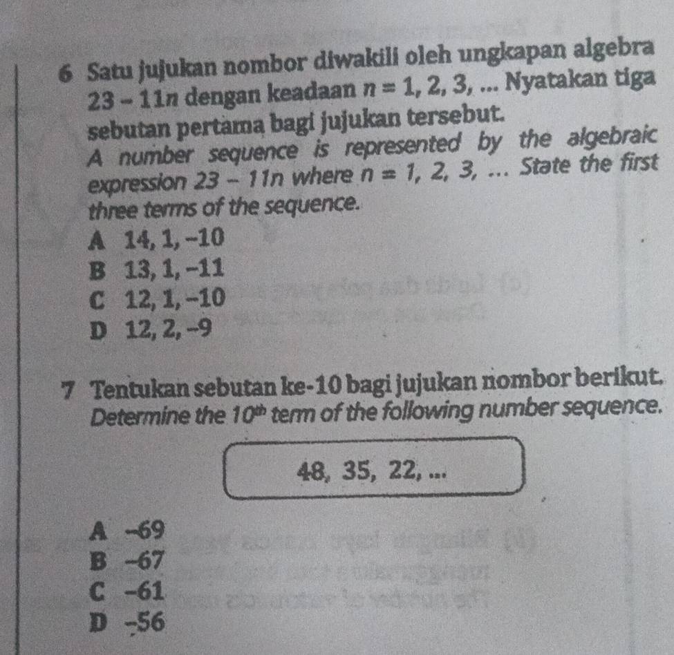 Satu jujukan nombor diwakili oleh ungkapan algebra
23 - 11n dengan keadaan n=1,2,3,... Nyatakan tiga
sebutan pertama bagi jujukan tersebut.
A number sequence is represented by the algebraic
expression 23-11n where n=1,2,3,... . State the first
three terms of the sequence.
A 14, 1, −10
B 13, 1, −11
C 12, 1, −10
D 12, 2, -9
7 Tentukan sebutan ke- 10 bagi jujukan nombor berikut.
Determine the 10^(th) term of the following number sequence.
48, 35, 22, ...
A -69
B -67
C -61
D -56