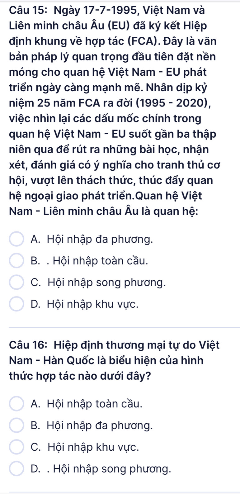 Ngày 17-7-1995, Việt Nam và
Liên minh châu Âu (EU) đã ký kết Hiệp
định khung về hợp tác (FCA). Đây là văn
bản pháp lý quan trọng đầu tiên đặt nền
móng cho quan hệ Việt Nam - EU phát
triển ngày càng mạnh mẽ. Nhân dịp kỷ
niệm 25 năm FCA ra đời (1995 - 2020),
việc nhìn lại các dấu mốc chính trong
quan hệ Việt Nam - EU suốt gần ba thập
niên qua để rút ra những bài học, nhận
xét, đánh giá có ý nghĩa cho tranh thủ cơ
hội, vượt lên thách thức, thúc đẩy quan
hệ ngoại giao phát triển.Quan hệ Việt
Nam - Liên minh châu Âu là quan hệ:
A. Hội nhập đa phương.
B. . Hội nhập toàn cầu.
C. Hội nhập song phương.
D. Hội nhập khu vực.
Câu 16: Hiệp định thương mại tự do Việt
Nam - Hàn Quốc là biểu hiện của hình
thức hợp tác nào dưới đây?
A. Hội nhập toàn cầu.
B. Hội nhập đa phương.
C. Hội nhập khu vực.
D. . Hội nhập song phương.