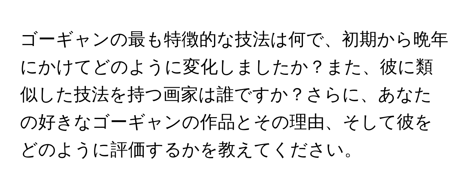 ゴーギャンの最も特徴的な技法は何で、初期から晩年にかけてどのように変化しましたか？また、彼に類似した技法を持つ画家は誰ですか？さらに、あなたの好きなゴーギャンの作品とその理由、そして彼をどのように評価するかを教えてください。