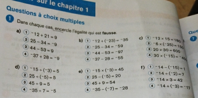 sur le chapitre 1 
Questions à choix multiples 
19 Dans chaque cas, encercle l'égalité qui est fausse 
a) ① ^-12+21=9
Que 
2 25-34=-9 b) ① -12+(^-23)=^-35 c) ① -12* 15=180
2 
3 44-53=9
2^-25-34=^-59 3 -6* (-25)=150
20* 30=600
3 -44-53=-97 4 30* (-15)=-45
4^-37+28=-9 4^-37-28=^-55
f) 1 -14-(-15)=1
d) ① ^-15/ (^-3)=5 e) ① -15* (-3)=45 2 -14/ (^-2)=7
2 25/ (^-5)=5 2 25-(^-5)=20 3^-14* 3=42
③ 45/ 9=5
3 45+9=54
4 -35/ 7=^-5 4 -35-(^-7)=-28 4 -14+(^-3)=^-17