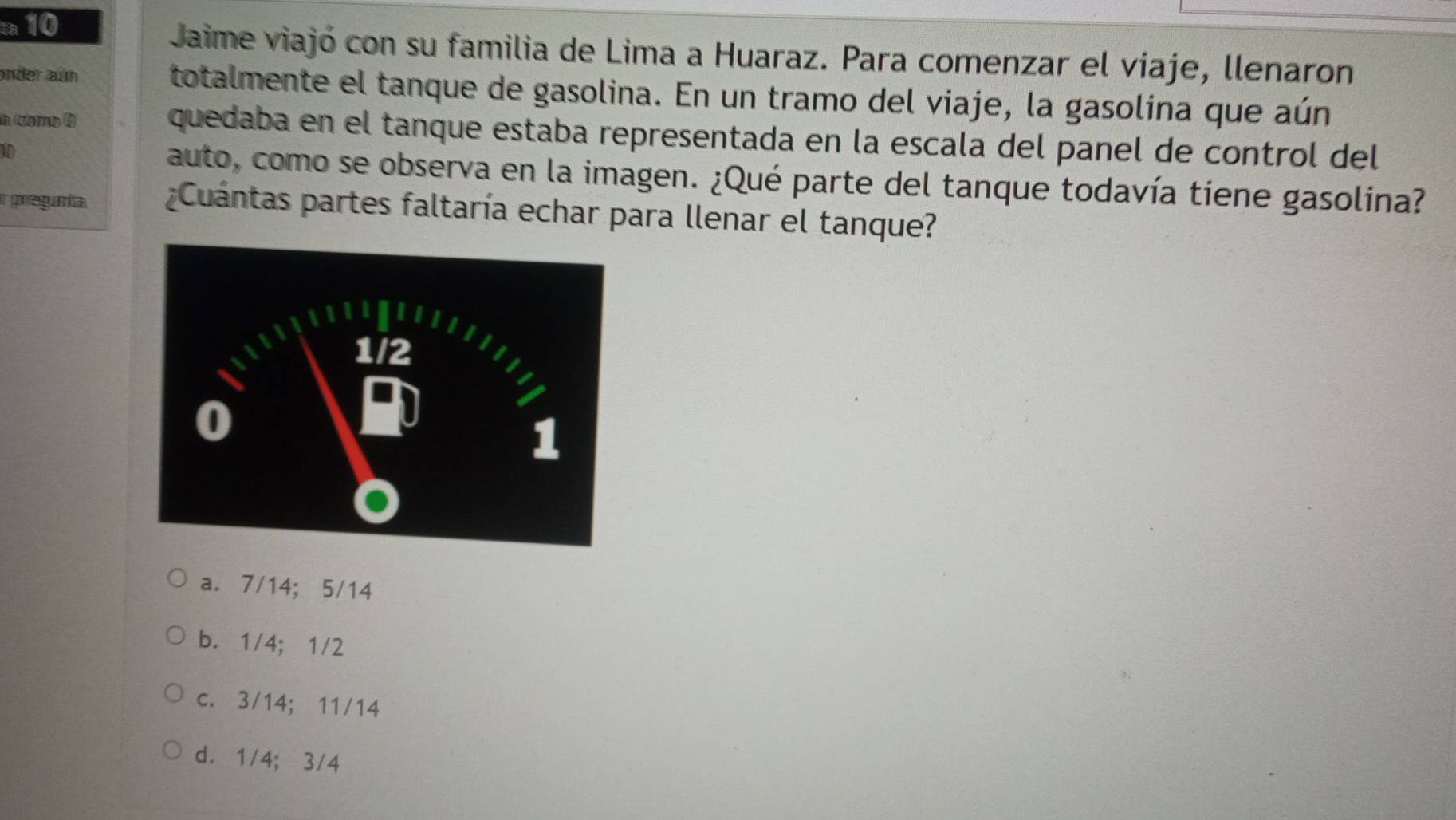 Jaime viajó con su familia de Lima a Huaraz. Para comenzar el víaje, llenaron
ander aún totalmente el tanque de gasolina. En un tramo del viaje, la gasolina que aún
la rletrto 1) quedaba en el tanque estaba representada en la escala del panel de control del
D auto, como se observa en la imagen. ¿Qué parte del tanque todavía tiene gasolina?
ir pregumita. Cuántas partes faltaría echar para llenar el tanque?
a. 7/14; 5/14
b. 1/4; 1/2
c. 3/14; 11/14
d. 1/4; 3/4