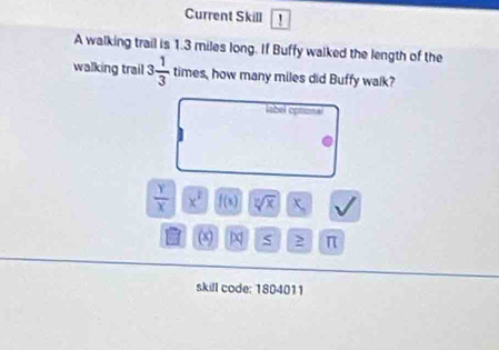 Current Skill 
A walking trail is 1.3 miles long. If Buffy walked the length of the 
walking trail 3 1/3  times, how many miles did Buffy walk? 
label optional
 y/x  x^2 f(x) sqrt[7](x)
(8) π 
skill code: 1804011