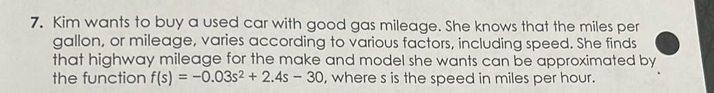 Kim wants to buy a used car with good gas mileage. She knows that the miles per
gallon, or mileage, varies according to various factors, including speed. She finds 
that highway mileage for the make and model she wants can be approximated by 
the function f(s)=-0.03s^2+2.4s-30 , where s is the speed in miles per hour.