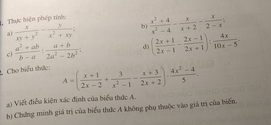 Thực hiện phép tính: 
a)  x/xy+y^2 - y/x^2+xy ; 
b)  (x^2+4)/x^2-4 - x/x+2 - x/2-x ; 
c)  (a^2+ab)/b-a : (a+b)/2a^2-2b^2 ; 
d) ( (2x+1)/2x-1 - (2x-1)/2x+1 ): 4x/10x-5 . 
Cho biểu thức:
A=( (x+1)/2x-2 + 3/x^2-1 - (x+3)/2x+2 )·  (4x^2-4)/5 . 
a) Viết điều kiện xác định của biểu thức A. 
b) Chứng minh giá trị của biểu thức A không phụ thuộc vào giá trị của biến.