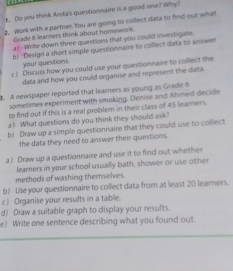 Do you think Anita's questionnaire is a good one? Why? 
2, Work with a partner. You are going to collect data to find out what 
Grade 6 learners think about homework. 
a) Write down three questions that you could investigate. 
b) Design a short simple questionnaire to collect data to answer 
your questions. 
c ) Discuss how you could use your questionnaire to collect the 
data and how you could organise and represent the data. 
B. A newspaper reported that learners as young as Grade 6
sometimes experiment with smoking. Denise and Ahmed decide 
to find out if this is a real problem in their class of 45 learners. 
a) What questions do you think they should ask? 
b) Draw up a simple questionnaire that they could use to collect 
the data they need to answer their questions. 
a) Draw up a questionnaire and use it to find out whether 
learners in your school usually bath, shower or use other 
methods of washing themselves. 
b) Use your questionnaire to collect data from at least 20 learners. 
c ) Organise your results in a table. 
d) Draw a suitable graph to display your results. 
e) Write one sentence describing what you found out.