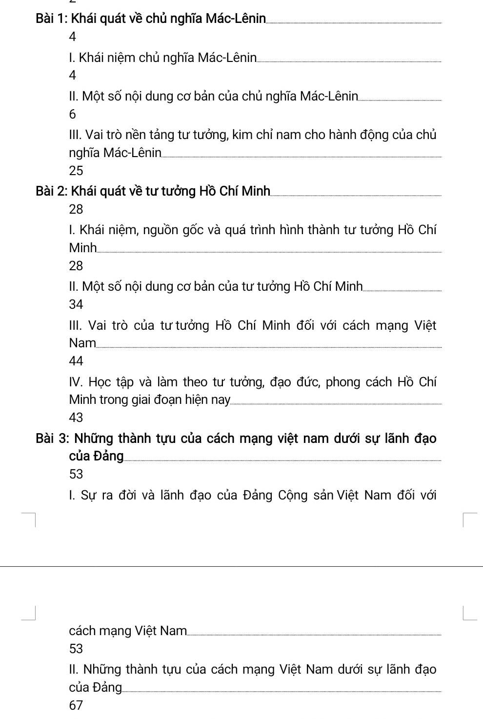 Khái quát về chủ nghĩa Mác-Lênin_ 
4 
I. Khái niệm chủ nghĩa Mác-Lênin_ 
4 
II. Một số nội dung cơ bản của chủ nghĩa Mác-Lênin._ 
6 
III. Vai trò nền tảng tư tưởng, kim chỉ nam cho hành động của chủ 
nghĩa Mác-Lênin._ 
25 
Bài 2: Khái quát về tư tưởng Hồ Chí Minh._ 
28 
I. Khái niệm, nguồn gốc và quá trình hình thành tư tưởng Hồ Chí 
Minh_ 
28 
II. Một số nội dung cơ bản của tư tưởng Hồ Chí Minh_ 
34 
III. Vai trò của tư tưởng Hồ Chí Minh đối với cách mạng Việt 
Nam_ 
44 
IV. Học tập và làm theo tư tưởng, đạo đức, phong cách Hồ Chí 
Minh trong giai đoạn hiện nay._ 
43 
Bài 3: Những thành tựu của cách mạng việt nam dưới sự lãnh đạo 
của Đảng_ 
53 
I. Sự ra đời và lãnh đạo của Đảng Cộng sản Việt Nam đối với 
_ 
cách mạng Việt Nam_ 
53 
II. Những thành tựu của cách mạng Việt Nam dưới sự lãnh đạo 
của Đảng_ 
67