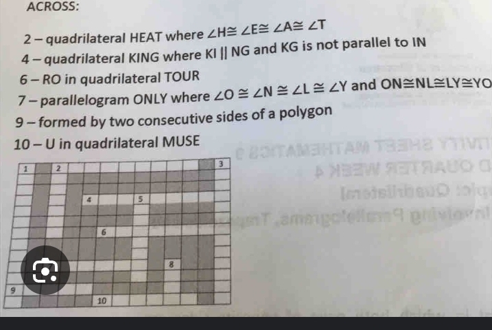 ACROSS: 
2 - quadrilateral HEAT where ∠ H≌ ∠ E≌ ∠ A≌ ∠ T
4 - quadrilateral KING where KIparallel NG and KG is not parallel to IN 
6 - RO in quadrilateral TOUR
7 - parallelogram ONLY where ∠ O≌ ∠ N≌ ∠ L≌ ∠ Y and ON≌ NL≌ LY≌ YO
9 - formed by two consecutive sides of a polygon 
10 - U in quadrilateral MUSE