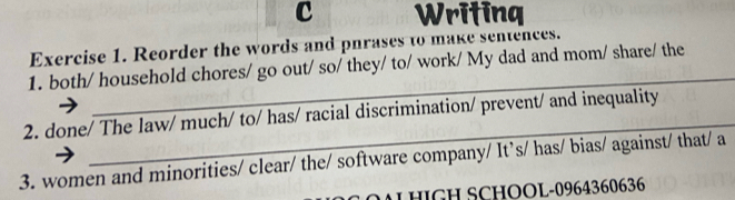 Writing 
Exercise 1. Reorder the words and phrases to make sentences. 
_ 
1. both/ household chores/ go out/ so/ they/ to/ work/ My dad and mom/ share/ the 
_ 
2. done/ The law/ much/ to/ has/ racial discrimination/ prevent/ and inequality 
3. women and minorities/ clear/ the/ software company/ It’s/ has/ bias/ against/ that/ a 
OAL HIGH SCHOOL-0964360636