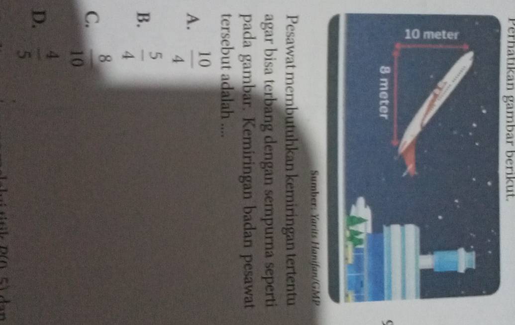 Perhatikan gambar berikut.
Sumber: Yarits Hanifan/GMP
Pesawat membutuhkan kemiringan tertentu
agar bisa terbang dengan sempurna seperti
pada gambar. Kemiringan badan pesawat
tersebut adalah ....
A.  10/4 
B.  5/4 
C.  8/10 
D.  4/5 