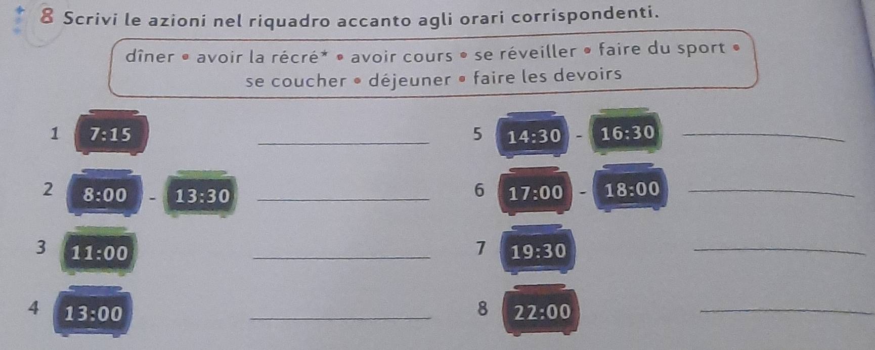 Scrivi le azioni nel riquadro accanto agli orari corrispondenti. 
dîner • avoir la récré* • avoir cours • se réveiller • faire du sport » 
se coucher • déjeuner • faire les devoirs 
1 7:15
_5 14:30 16:30 _ 
6 
2 8:00 13:30 _ 17:00 18:00 _ 
3 11:00
_1 19:30
_ 
4 13:00
_8 22:00
_