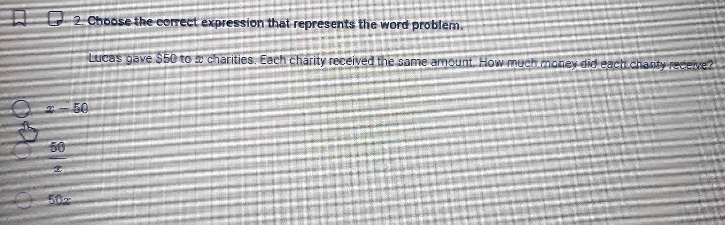 Choose the correct expression that represents the word problem.
Lucas gave $50 to x charities. Each charity received the same amount. How much money did each charity receive?
x-50
 50/x 
50x