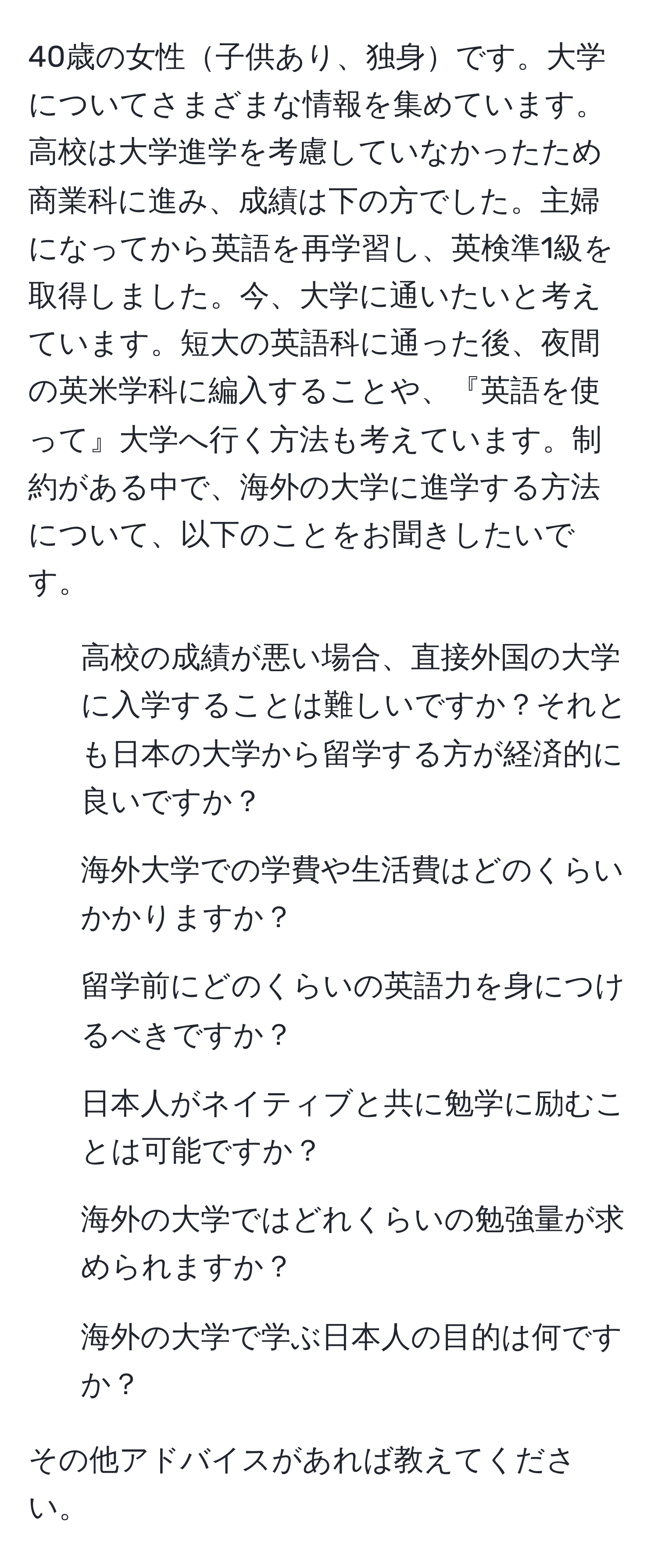 40歳の女性子供あり、独身です。大学についてさまざまな情報を集めています。高校は大学進学を考慮していなかったため商業科に進み、成績は下の方でした。主婦になってから英語を再学習し、英検準1級を取得しました。今、大学に通いたいと考えています。短大の英語科に通った後、夜間の英米学科に編入することや、『英語を使って』大学へ行く方法も考えています。制約がある中で、海外の大学に進学する方法について、以下のことをお聞きしたいです。

1. 高校の成績が悪い場合、直接外国の大学に入学することは難しいですか？それとも日本の大学から留学する方が経済的に良いですか？
2. 海外大学での学費や生活費はどのくらいかかりますか？
3. 留学前にどのくらいの英語力を身につけるべきですか？
4. 日本人がネイティブと共に勉学に励むことは可能ですか？
5. 海外の大学ではどれくらいの勉強量が求められますか？
6. 海外の大学で学ぶ日本人の目的は何ですか？

その他アドバイスがあれば教えてください。