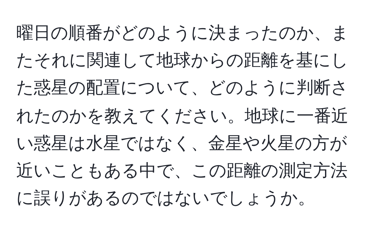 曜日の順番がどのように決まったのか、またそれに関連して地球からの距離を基にした惑星の配置について、どのように判断されたのかを教えてください。地球に一番近い惑星は水星ではなく、金星や火星の方が近いこともある中で、この距離の測定方法に誤りがあるのではないでしょうか。