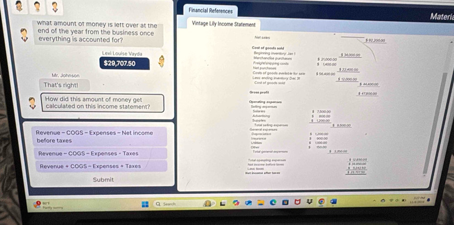 3 3 
Financial References Materia 
what amount of money is left over at the Vintage Lily Income Statement 
end of the year from the business once Net sales 
everything is accounted for? $ 92,200.00
Cost of goods sold 
Lexi Louise Vayda Merchandise purchases Beginning inventory: Jan 1 $ 21,000 00 $ 34.000 00
$29,707.50 Net purchases Freight/shipping costs $ 1,400.00
Costs of goods available for sale $ 56,400 00 $ 22,400 00
Mr. Johnson Less: ending inventory: Dec 31 Cost of goods sold
$ 12.000.00
That's right! $ 44,400.00
Gross profit $ 47.800.00
How did this amount of money get Operating expenses 
calculated on this income statement? Selling expenses Salaries $ 7,500 00
Advertising Supplies $ 1.200 00 100 00
Generl expens= Total seting expenses $ 0,500 00
Revenue - COGS - Expenses - Net income Inisurance Depreciation $ 1,200,00
900.00
before taxes Utilitiors 150.00
Other 
Revenue - COGS - Expenses - Taxes Total generat expenses 100.00 $ 1,350 00
Total operating expenses 
Revenue + COGS - Expenses + Taxes Laná Sanès Net income before les 
Net income after tax== 
Submit 
w Q Search 
Partly twmn