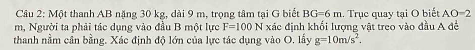 Một thanh AB nặng 30 kg, dài 9 m, trọng tâm tại G biết BG=6m. Trục quay tại O biết AO=2
m, Người ta phải tác dụng vào đầu B một lực F=100N xác định khối lượng vật treo vào đầu A đề 
thanh nằm cân bằng. Xác định độ lớn của lực tác dụng vào O. lấy g=10m/s^2.